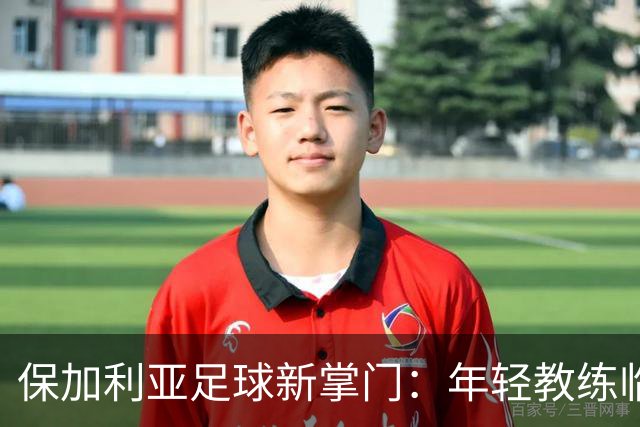 保加利亚足球新掌门：年轻教练临危受命，挑战即将来袭！