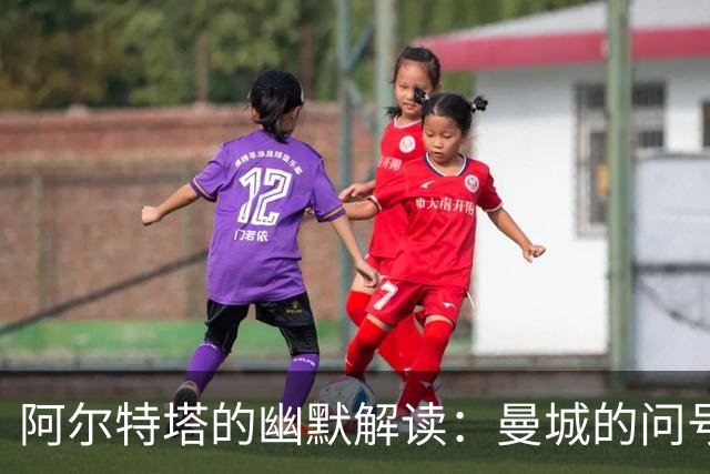 阿尔特塔的幽默解读：曼城的问号与未来的拼图